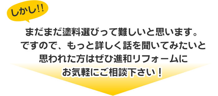 まだまだ塗料選びって難しいと思います。
ですので、もっと詳しく話を聞いてみたいと
思われた方はぜひ進和リフォームに
お気軽にご相談下さい！