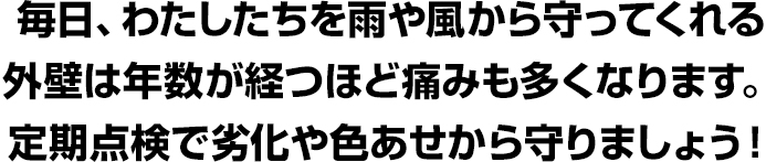毎日、わたしたちを雨や風から守ってくれる外壁は年数が経つほど痛みも多くなります。定期点検で劣化や色あせから守りましょう!