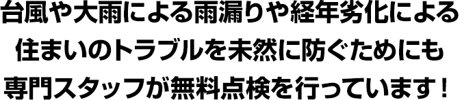 台風や大雨による雨漏りや経年劣化による住まいのトラブルを
未然に防ぐためにも専門スタッフが無料点検を行っています!